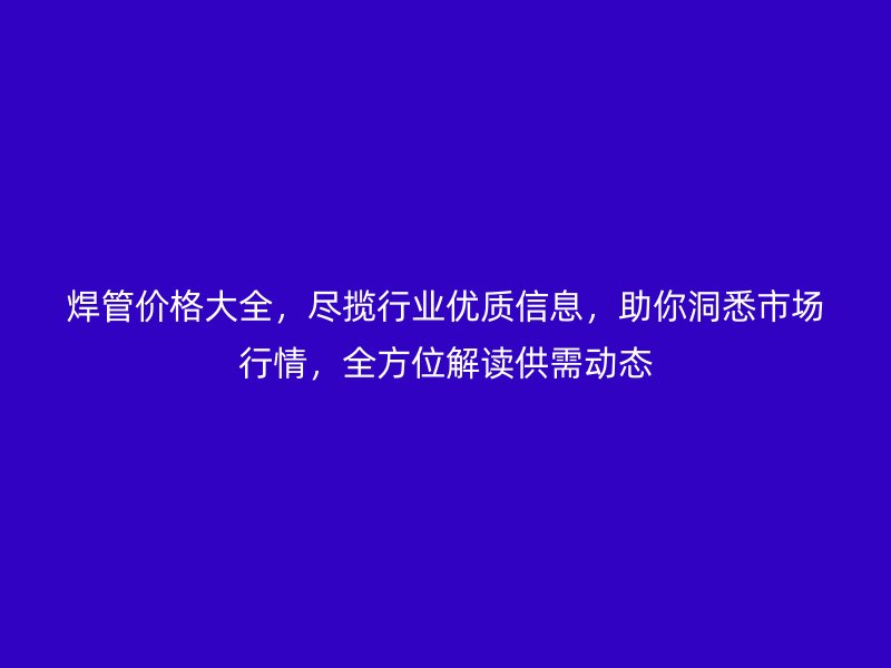 焊管价格大全,尽揽行业优质信息,助你洞悉市场行情,全方位解读供需动态