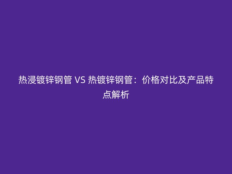 热浸镀锌钢管 VS 热镀锌钢管：价格对比及产品特点解析