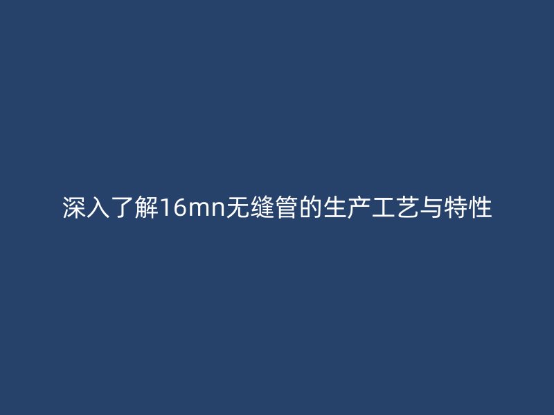 深入了解16mn无缝管的生产工艺与特性