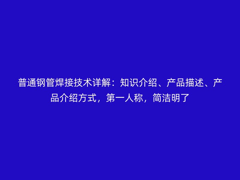 普通钢管焊接技术详解：知识介绍、产品描述、产品介绍方式，第一人称，简洁明了