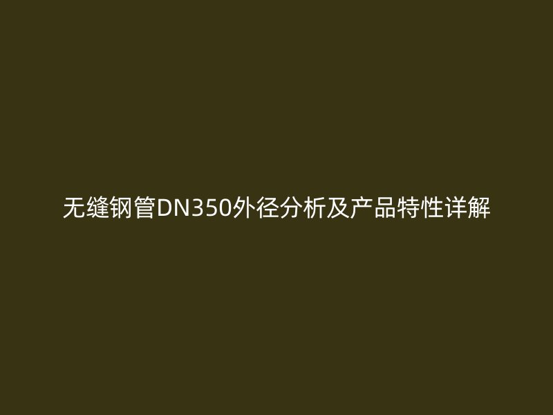 无缝钢管DN350外径分析及产品特性详解