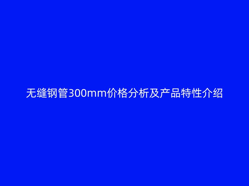 无缝钢管300mm价格分析及产品特性介绍
