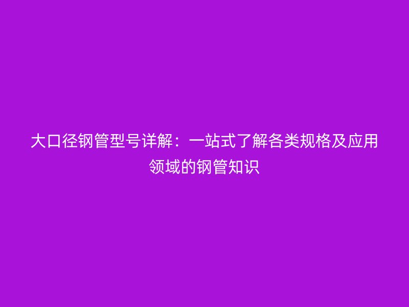 大口径钢管型号详解：一站式了解各类规格及应用领域的钢管知识