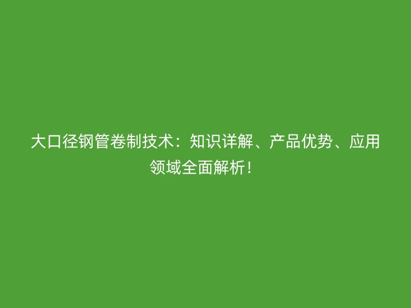 大口径钢管卷制技术：知识详解、产品优势、应用领域全面解析！