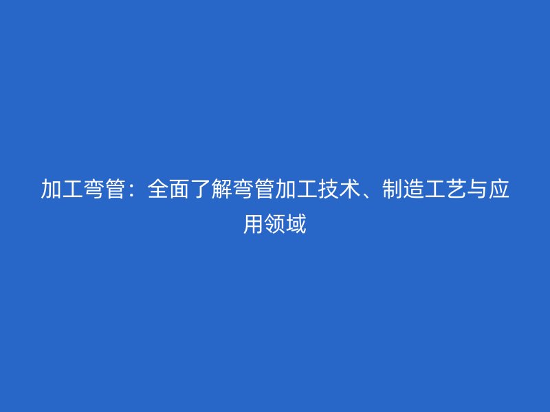 加工弯管：全面了解弯管加工技术、制造工艺与应用领域