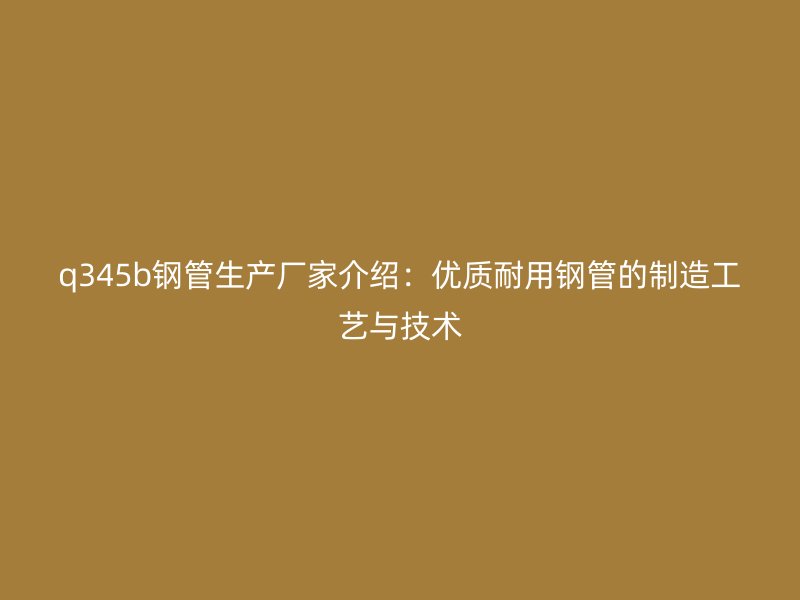 q345b钢管生产厂家介绍：优质耐用钢管的制造工艺与技术