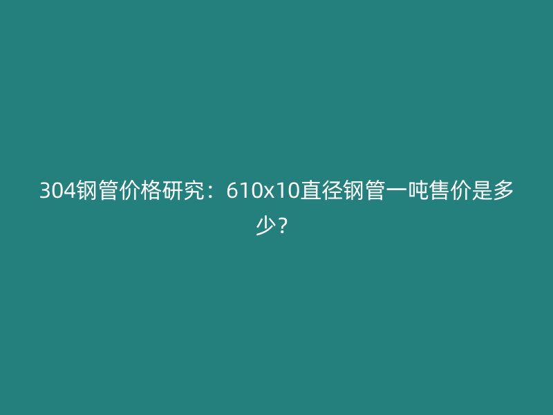 304钢管价格研究：610x10直径钢管一吨售价是多少？