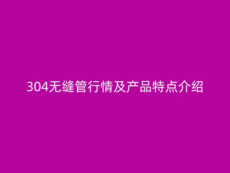 304无缝管行情及产品特点介绍