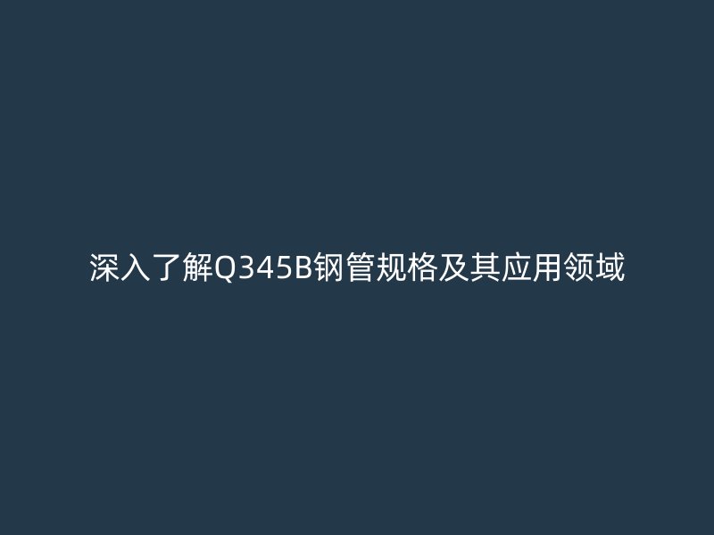 深入了解Q345B钢管规格及其应用领域