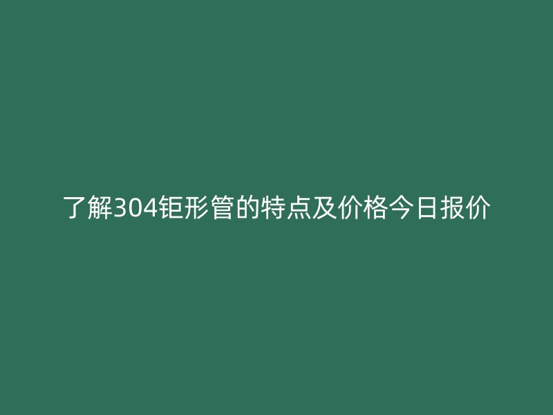 了解304钜形管的特点及价格今日报价