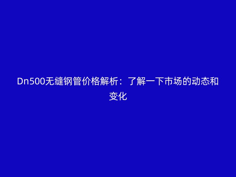 Dn500无缝钢管价格解析：了解一下市场的动态和变化
