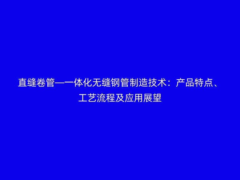 直缝卷管—一体化无缝钢管制造技术：产品特点、工艺流程及应用展望