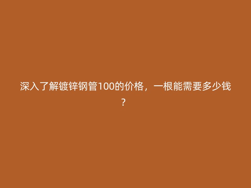 深入了解镀锌钢管100的价格，一根能需要多少钱？