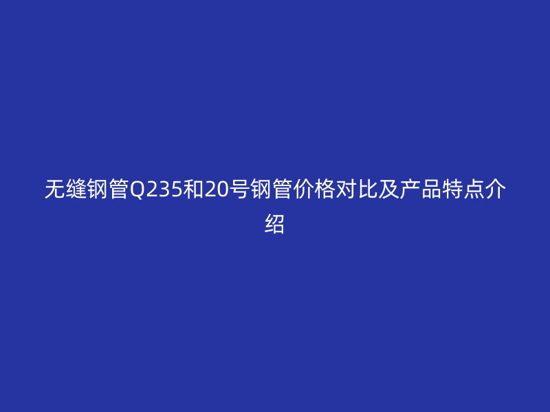 无缝钢管Q235和20号钢管价格对比及产品特点介绍