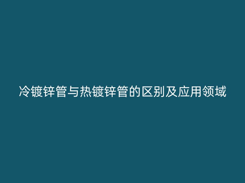 冷镀锌管与热镀锌管的区别及应用领域
