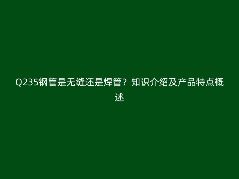 Q235钢管是无缝还是焊管？知识介绍及产品特点概述