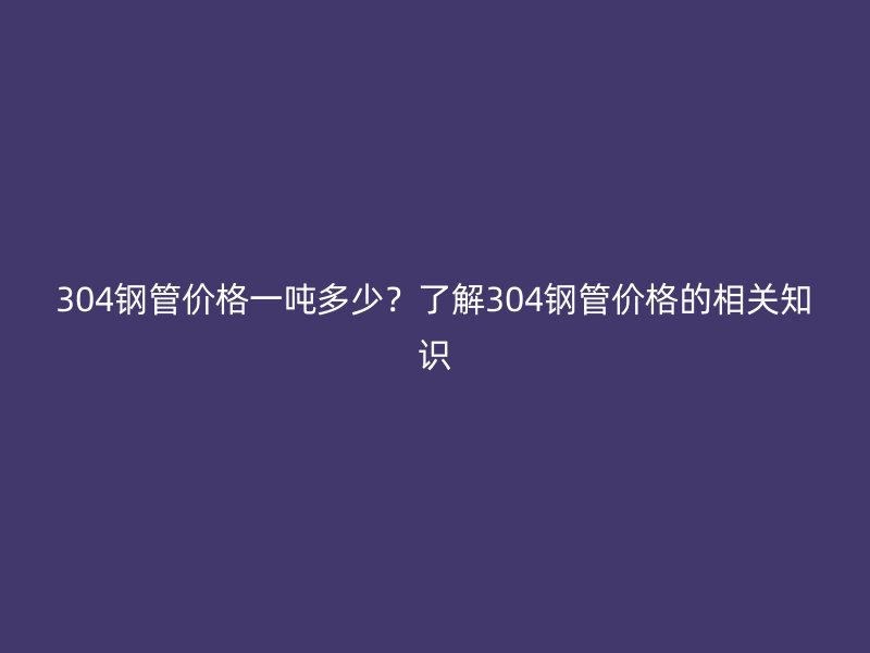 304钢管价格一吨多少？了解304钢管价格的相关知识