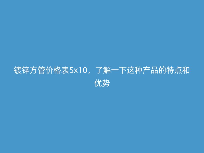 镀锌方管价格表5x10,了解一下这种产品的特点和优势