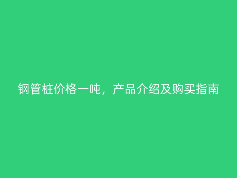 钢管桩价格一吨，产品介绍及购买指南