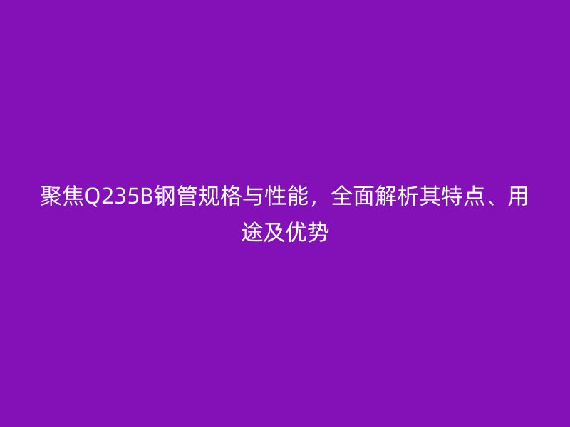 聚焦Q235B钢管规格与性能，全面解析其特点、用途及优势