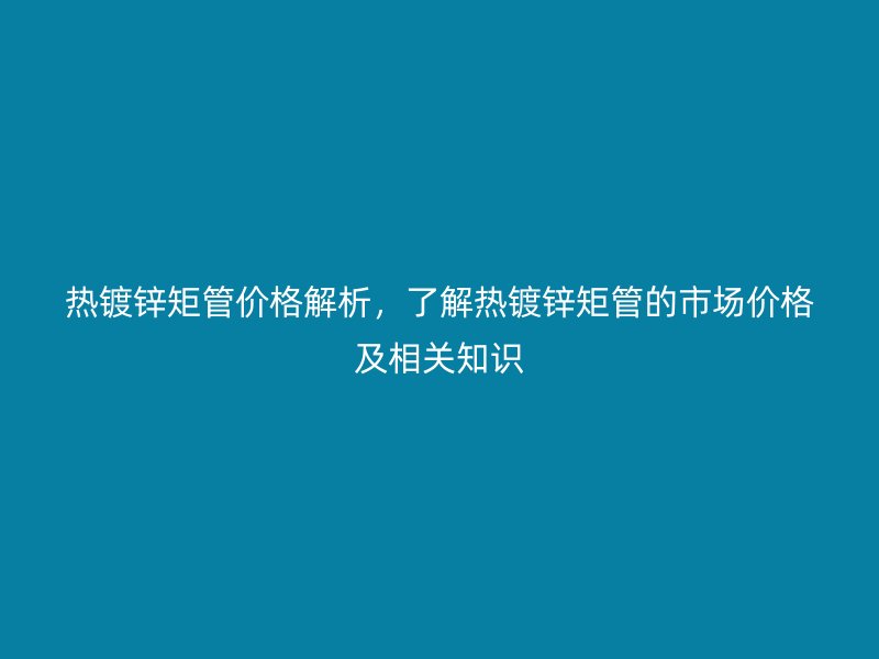 热镀锌矩管价格解析，了解热镀锌矩管的市场价格及相关知识