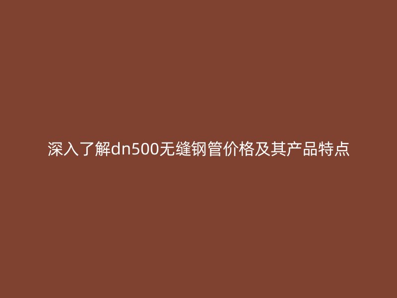 深入了解dn500无缝钢管价格及其产品特点