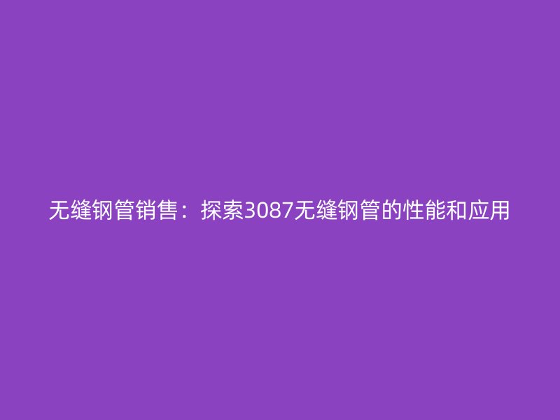 无缝钢管销售:探索3087无缝钢管的性能和应用
