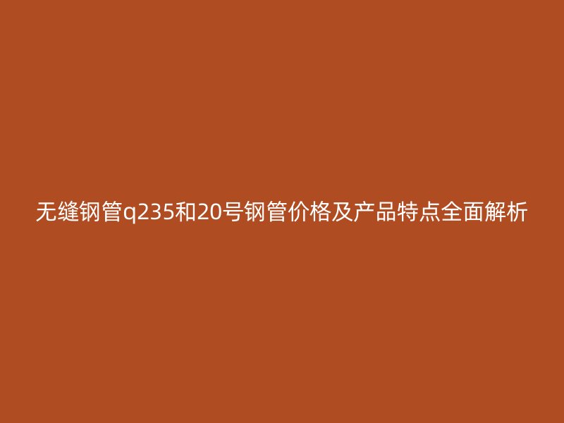 无缝钢管q235和20号钢管价格及产品特点全面解析