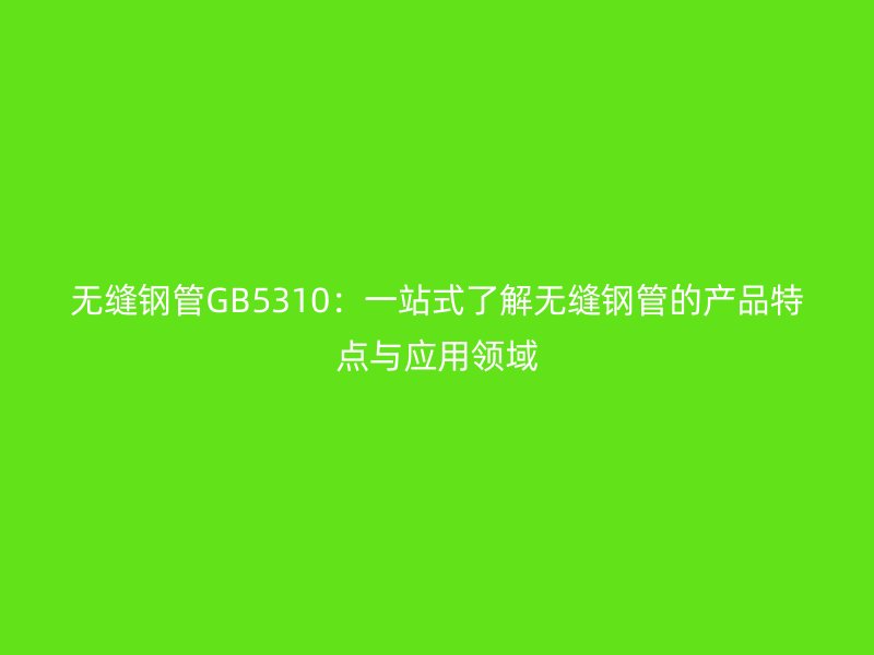 无缝钢管GB5310:一站式了解无缝钢管的产品特点与应用领域