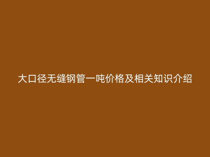 大口径无缝钢管一吨价格及相关知识介绍