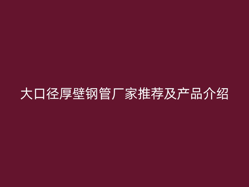 大口径厚壁钢管厂家推荐及产品介绍