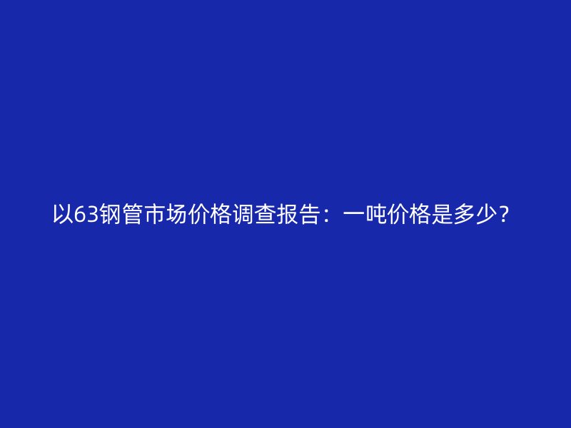 以63钢管市场价格调查报告：一吨价格是多少？
