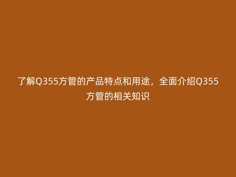了解Q355方管的产品特点和用途，全面介绍Q355方管的相关知识