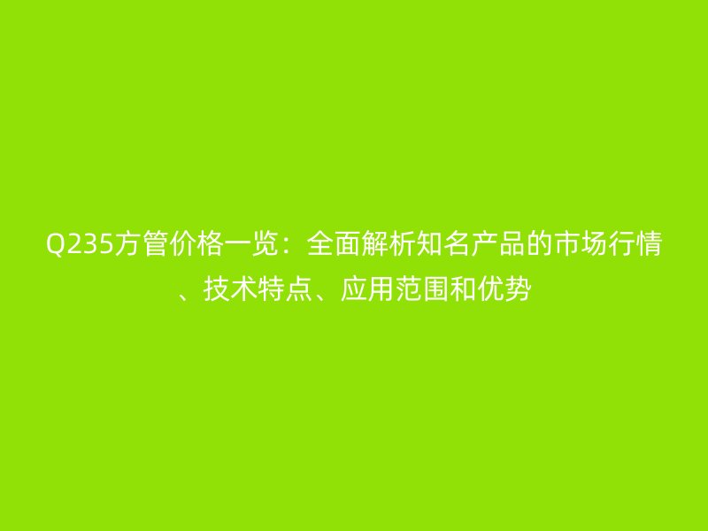 Q235方管价格一览：全面解析知名产品的市场行情、技术特点、应用范围和优势