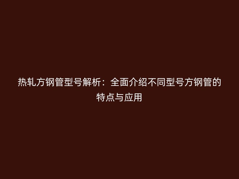 热轧方钢管型号解析：全面介绍不同型号方钢管的特点与应用