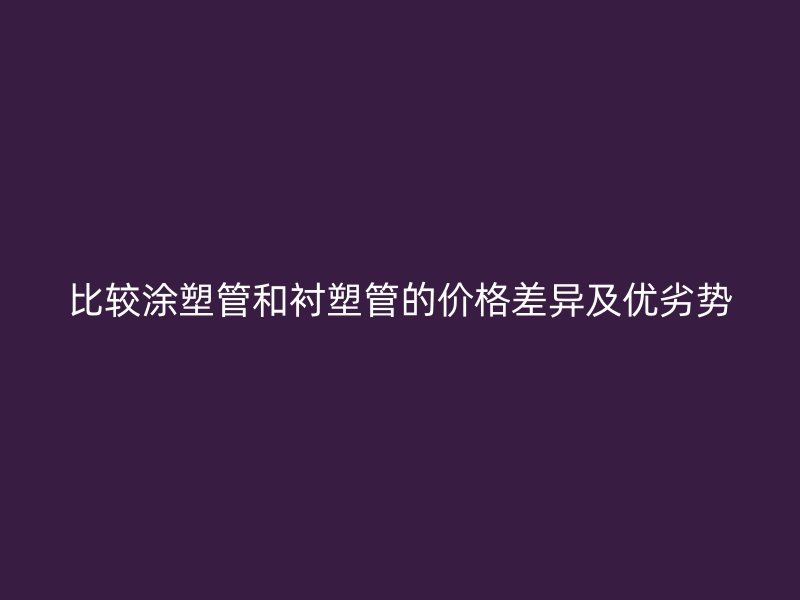 比较涂塑管和衬塑管的价格差异及优劣势