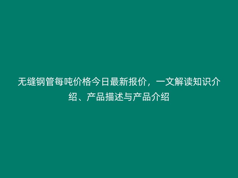无缝钢管每吨价格今日最新报价,一文解读知识介绍、产品描述与产品介绍