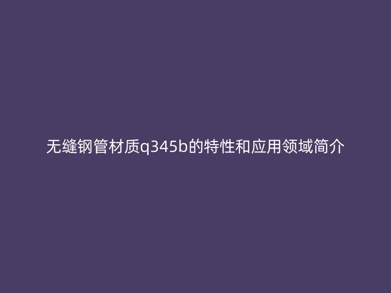 无缝钢管材质q345b的特性和应用领域简介