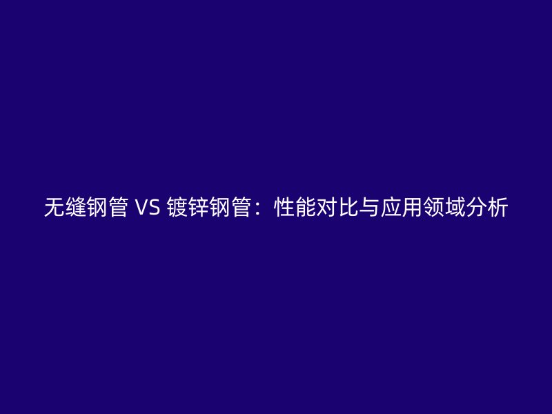 无缝钢管 VS 镀锌钢管:性能对比与应用领域分析