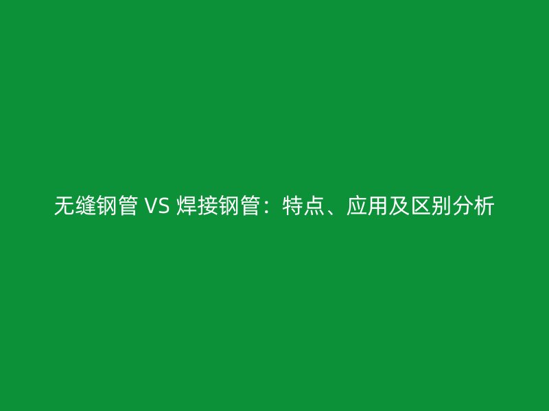 无缝钢管 VS 焊接钢管:特点、应用及区别分析