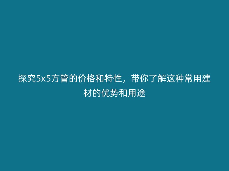探究5x5方管的价格和特性，带你了解这种常用建材的优势和用途