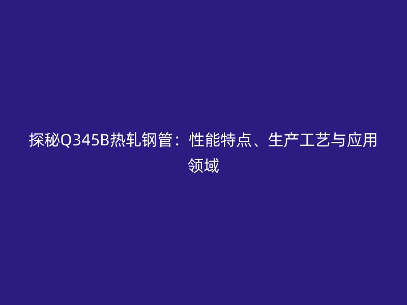 探秘Q345B热轧钢管:性能特点、生产工艺与应用领域