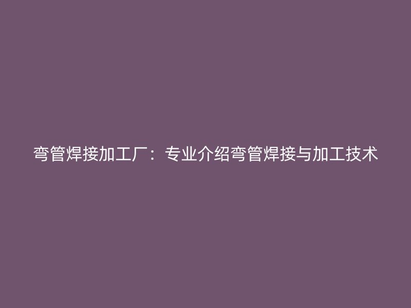 弯管焊接加工厂:专业介绍弯管焊接与加工技术