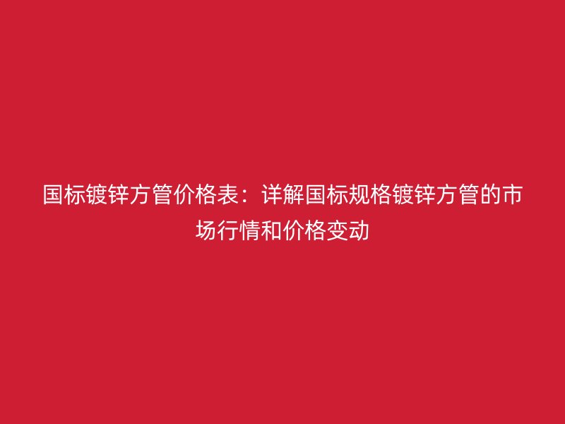 国标镀锌方管价格表:详解国标规格镀锌方管的市场行情和价格变动