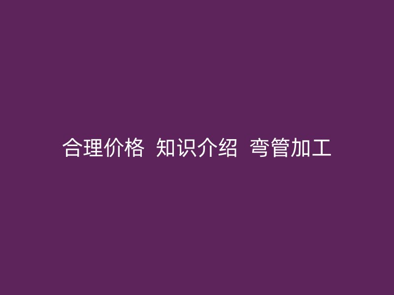 合理价格 知识介绍 弯管加工