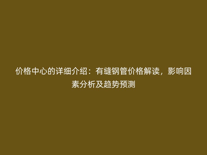 价格中心的详细介绍:有缝钢管价格解读,影响因素分析及趋势预测