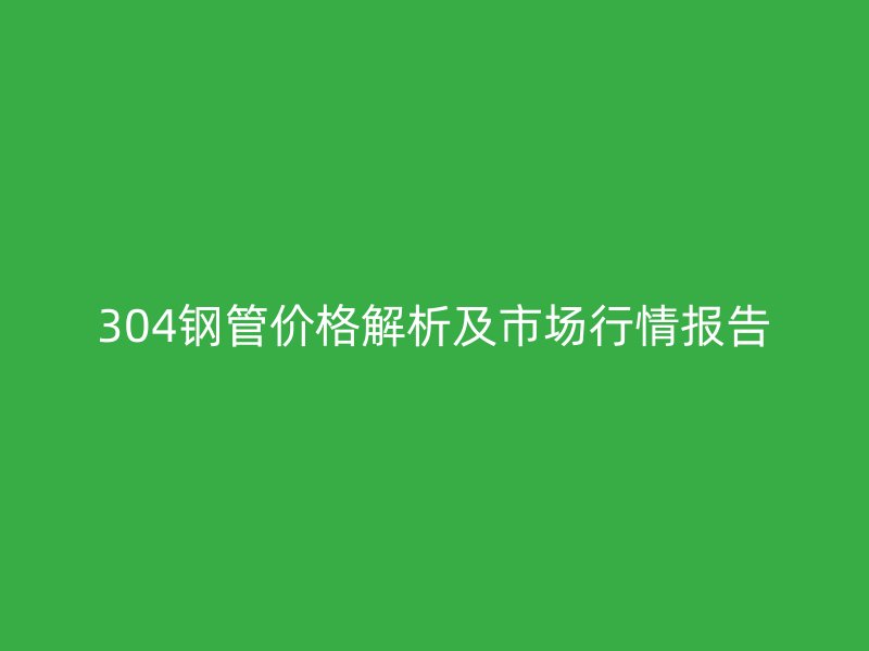 304钢管价格解析及市场行情报告