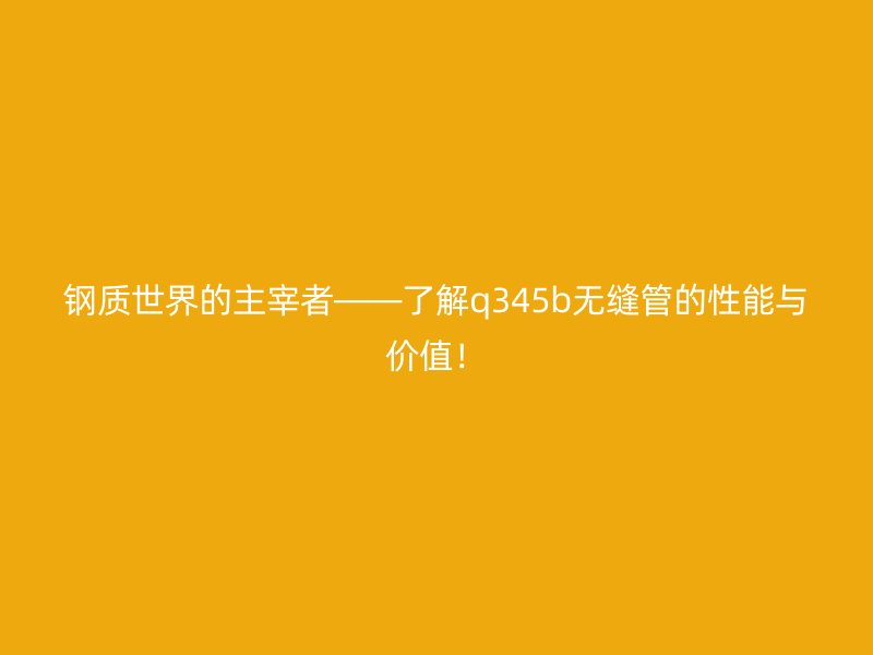 钢质世界的主宰者——了解q345b无缝管的性能与价值！