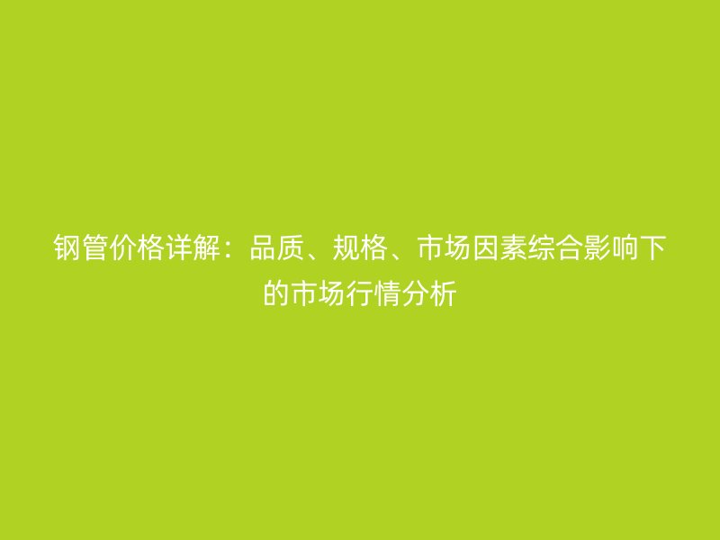钢管价格详解：品质、规格、市场因素综合影响下的市场行情分析