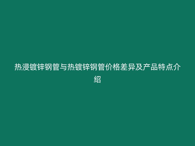 热浸镀锌钢管与热镀锌钢管价格差异及产品特点介绍